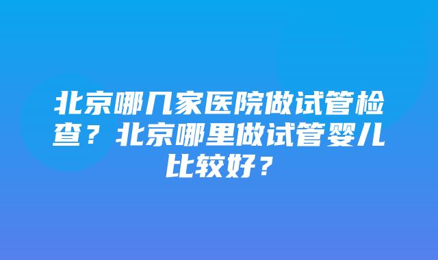 北京哪几家医院做试管检查？北京哪里做试管婴儿比较好？