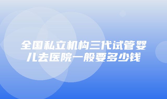 全国私立机构三代试管婴儿去医院一般要多少钱