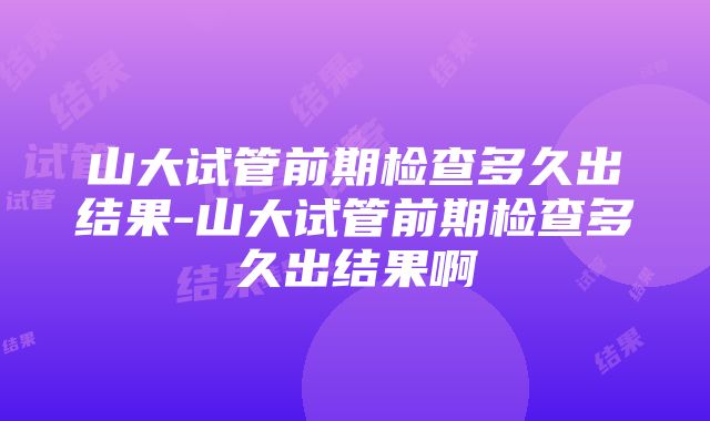 山大试管前期检查多久出结果-山大试管前期检查多久出结果啊