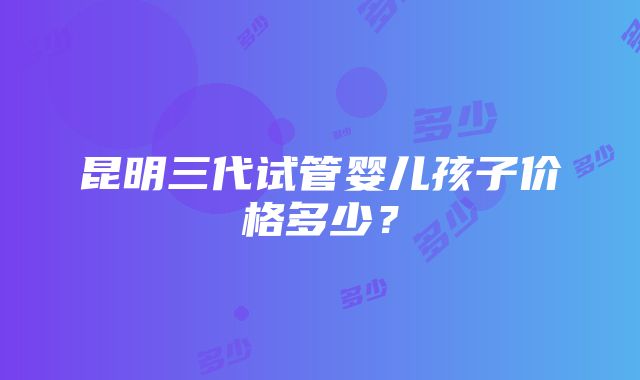 昆明三代试管婴儿孩子价格多少？