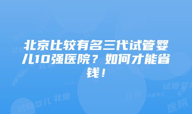 北京比较有名三代试管婴儿10强医院？如何才能省钱！