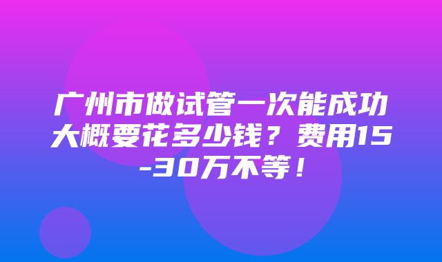 广州市做试管一次能成功大概要花多少钱？费用15-30万不等！