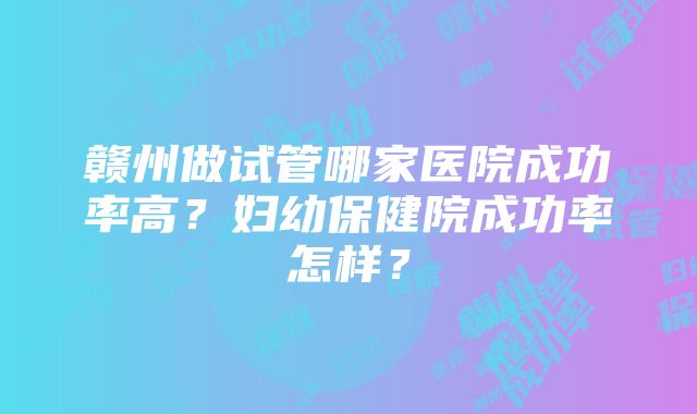 赣州做试管哪家医院成功率高？妇幼保健院成功率怎样？