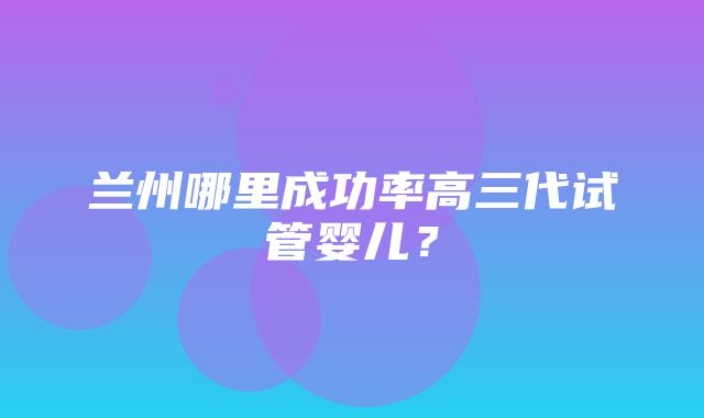 兰州哪里成功率高三代试管婴儿？