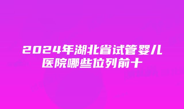 2024年湖北省试管婴儿医院哪些位列前十