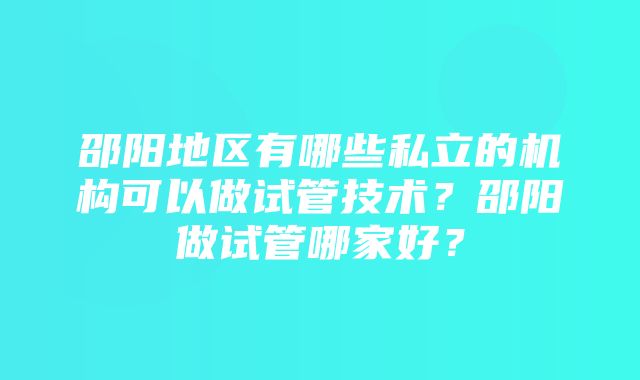 邵阳地区有哪些私立的机构可以做试管技术？邵阳做试管哪家好？