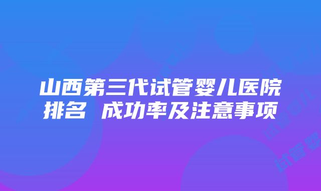 山西第三代试管婴儿医院排名 成功率及注意事项