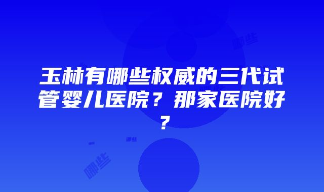 玉林有哪些权威的三代试管婴儿医院？那家医院好？