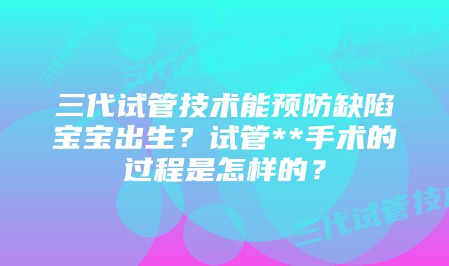 三代试管技术能预防缺陷宝宝出生？试管**手术的过程是怎样的？