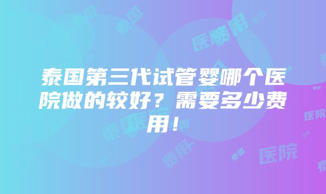 泰国第三代试管婴哪个医院做的较好？需要多少费用！