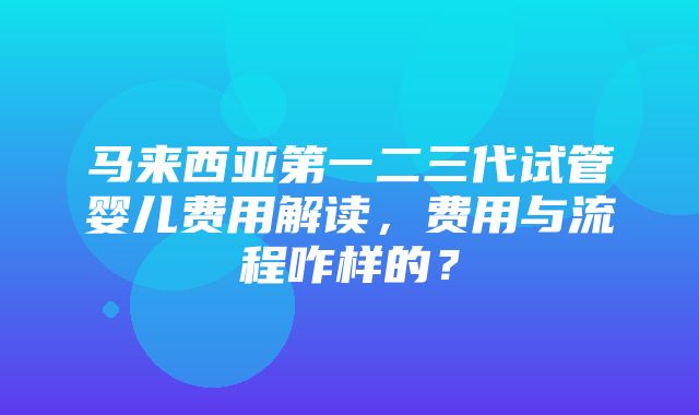 马来西亚第一二三代试管婴儿费用解读，费用与流程咋样的？