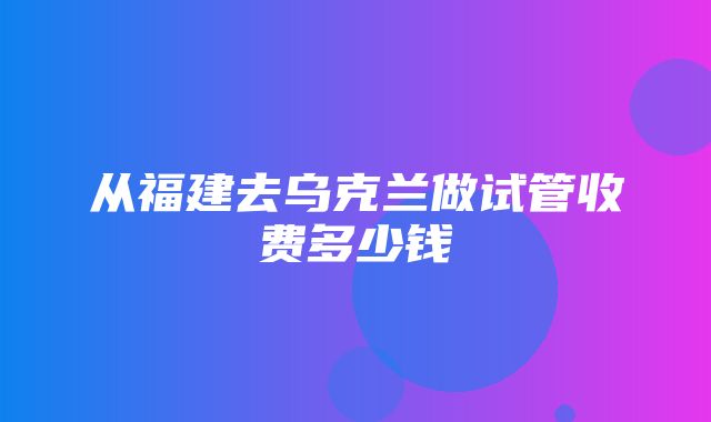 从福建去乌克兰做试管收费多少钱