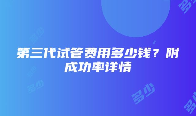 第三代试管费用多少钱？附成功率详情