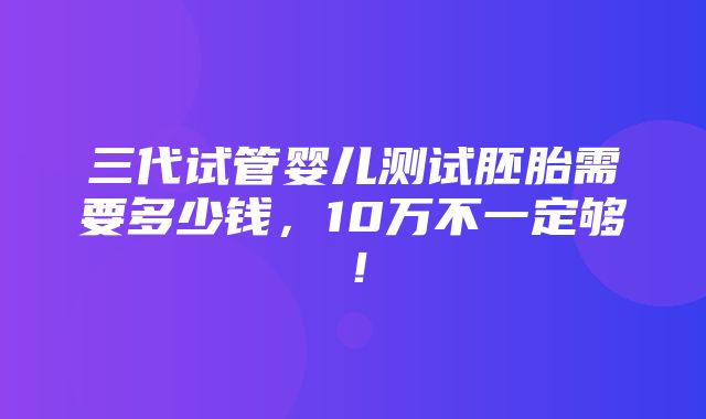 三代试管婴儿测试胚胎需要多少钱，10万不一定够！