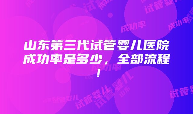 山东第三代试管婴儿医院成功率是多少，全部流程！