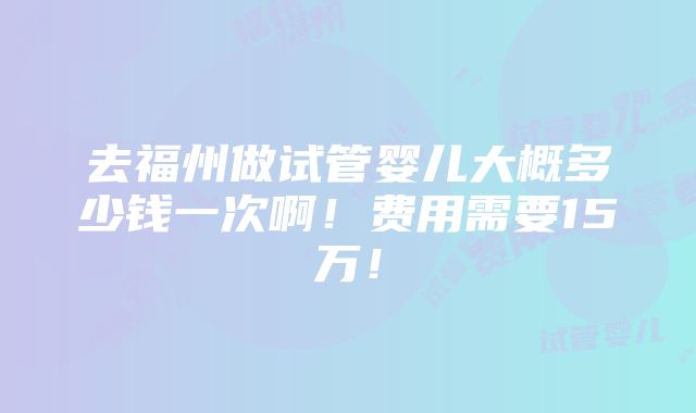 去福州做试管婴儿大概多少钱一次啊！费用需要15万！