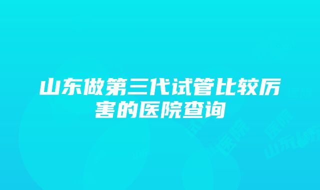 山东做第三代试管比较厉害的医院查询