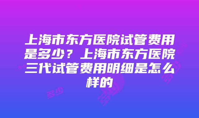 上海市东方医院试管费用是多少？上海市东方医院三代试管费用明细是怎么样的