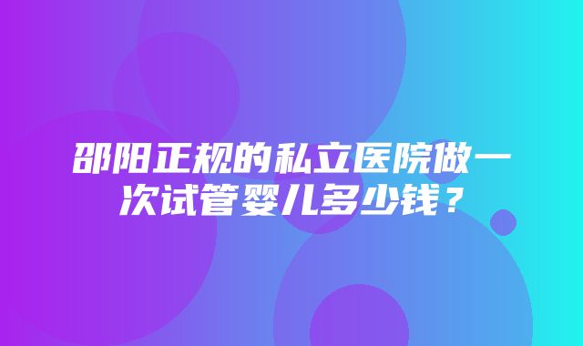 邵阳正规的私立医院做一次试管婴儿多少钱？