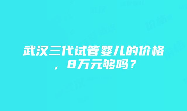 武汉三代试管婴儿的价格，8万元够吗？