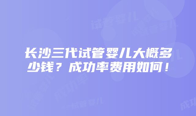 长沙三代试管婴儿大概多少钱？成功率费用如何！