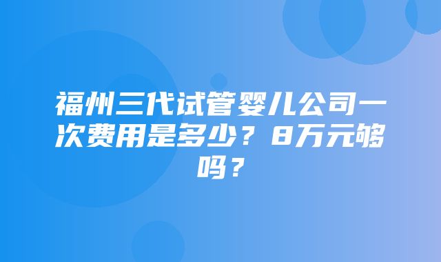 福州三代试管婴儿公司一次费用是多少？8万元够吗？