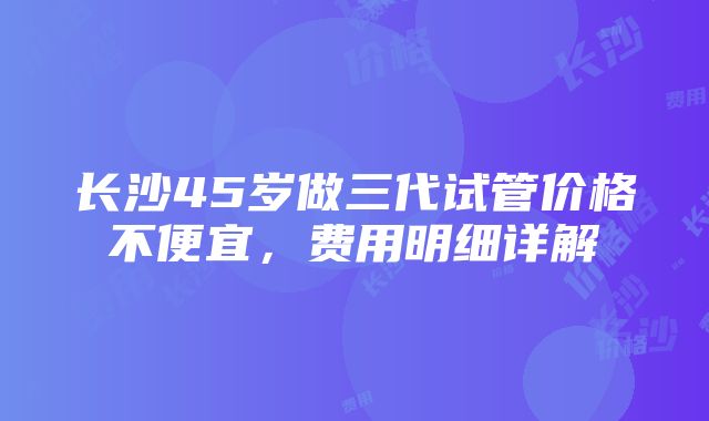 长沙45岁做三代试管价格不便宜，费用明细详解