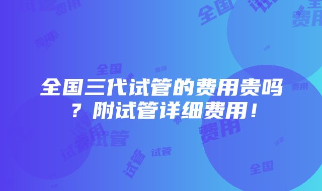 全国三代试管的费用贵吗？附试管详细费用！