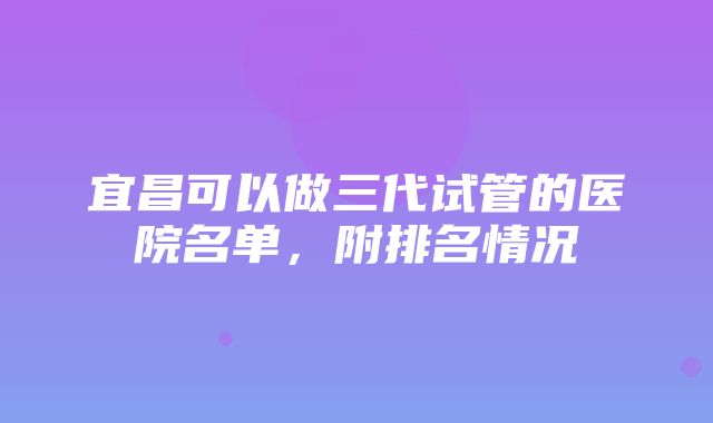 宜昌可以做三代试管的医院名单，附排名情况