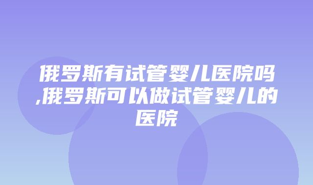 俄罗斯有试管婴儿医院吗,俄罗斯可以做试管婴儿的医院