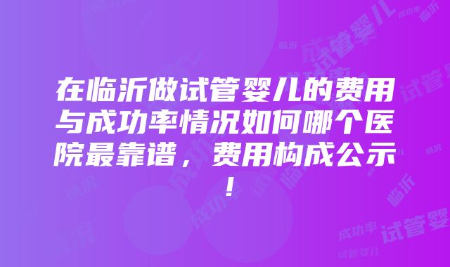 在临沂做试管婴儿的费用与成功率情况如何哪个医院最靠谱，费用构成公示！