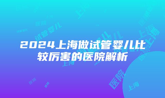 2024上海做试管婴儿比较厉害的医院解析