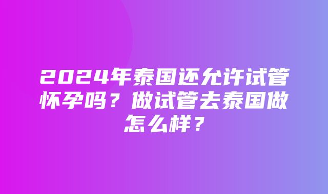 2024年泰国还允许试管怀孕吗？做试管去泰国做怎么样？