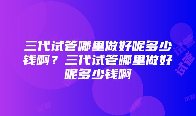 三代试管哪里做好呢多少钱啊？三代试管哪里做好呢多少钱啊