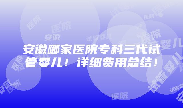 安徽哪家医院专科三代试管婴儿！详细费用总结！