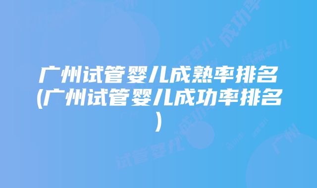 广州试管婴儿成熟率排名(广州试管婴儿成功率排名)