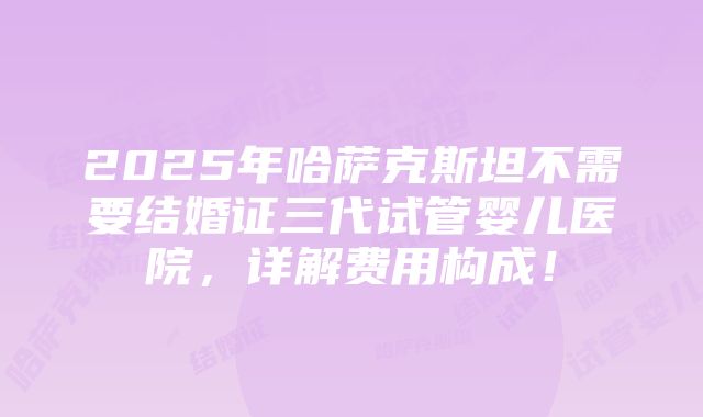 2025年哈萨克斯坦不需要结婚证三代试管婴儿医院，详解费用构成！