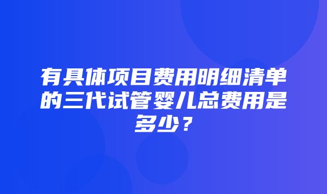 有具体项目费用明细清单的三代试管婴儿总费用是多少？