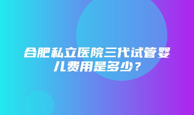 合肥私立医院三代试管婴儿费用是多少？