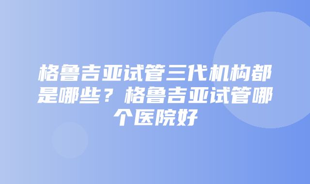 格鲁吉亚试管三代机构都是哪些？格鲁吉亚试管哪个医院好