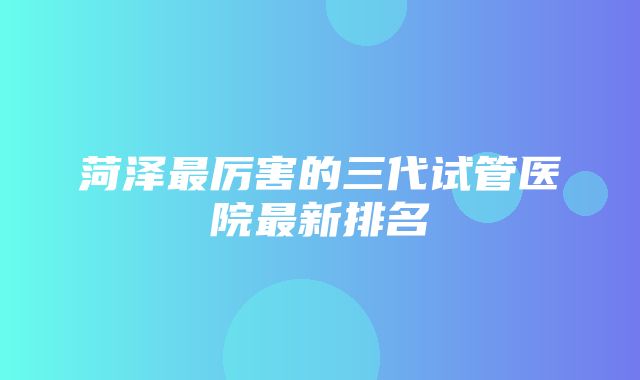 菏泽最厉害的三代试管医院最新排名