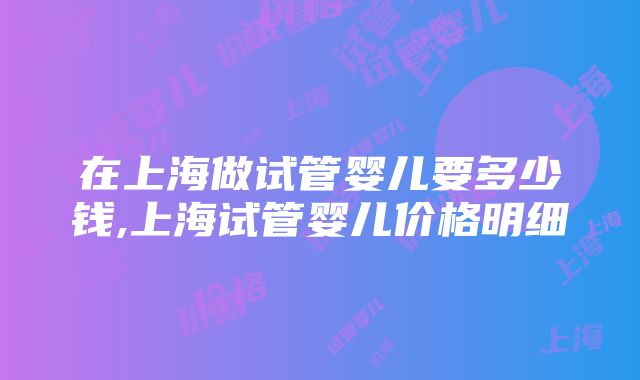 在上海做试管婴儿要多少钱,上海试管婴儿价格明细