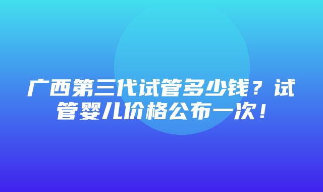 广西第三代试管多少钱？试管婴儿价格公布一次！