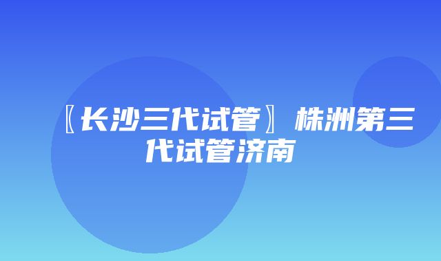 〖长沙三代试管〗株洲第三代试管济南