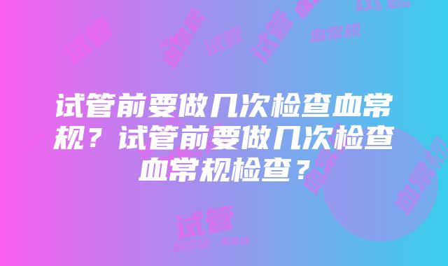 试管前要做几次检查血常规？试管前要做几次检查血常规检查？