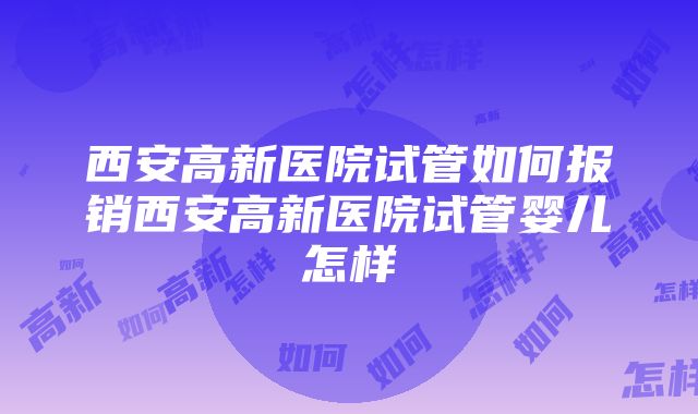 西安高新医院试管如何报销西安高新医院试管婴儿怎样