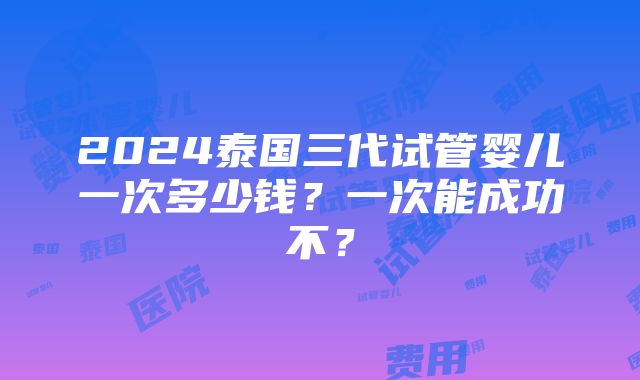 2024泰国三代试管婴儿一次多少钱？一次能成功不？