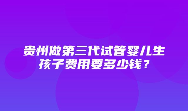 贵州做第三代试管婴儿生孩子费用要多少钱？