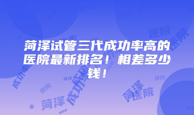 菏泽试管三代成功率高的医院最新排名！相差多少钱！