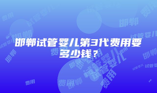 邯郸试管婴儿第3代费用要多少钱？